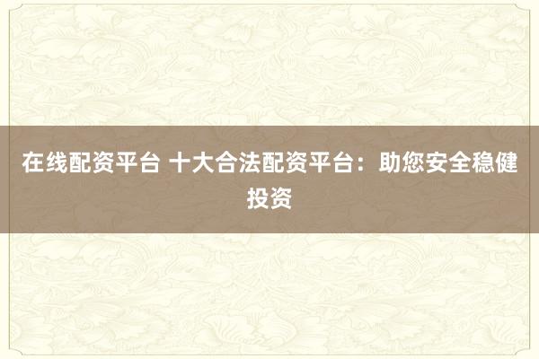 在线配资平台 十大合法配资平台：助您安全稳健投资