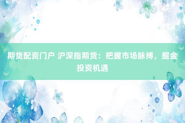 期货配资门户 沪深指期货:把握市场脉搏,掘金投资机遇