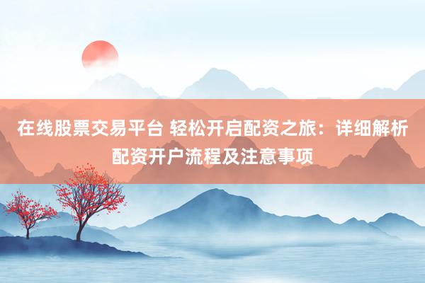 在线股票交易平台 轻松开启配资之旅:详细解析配资开户流程及注意事项