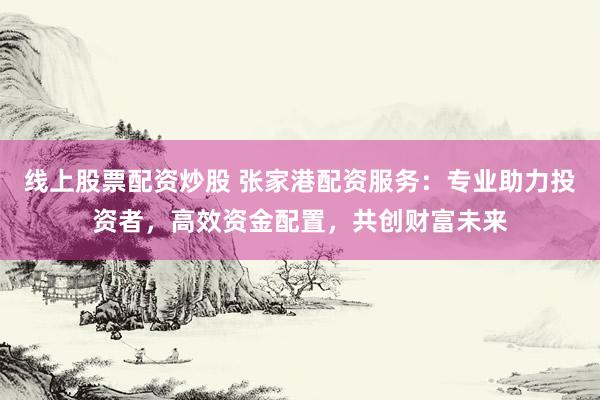 线上股票配资炒股 张家港配资服务：专业助力投资者，高效资金配置，共创财富未来