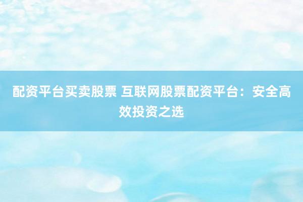 配资平台买卖股票 互联网股票配资平台：安全高效投资之选