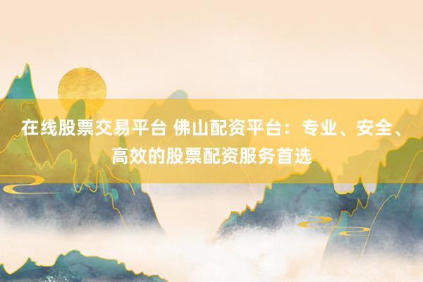 在线股票交易平台 佛山配资平台：专业、安全、高效的股票配资服务首选