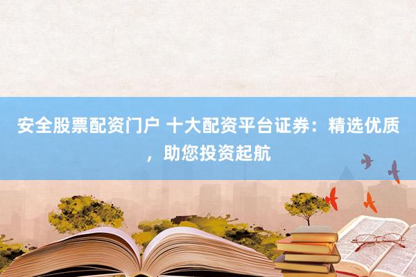 安全股票配资门户 十大配资平台证券：精选优质，助您投资起航
