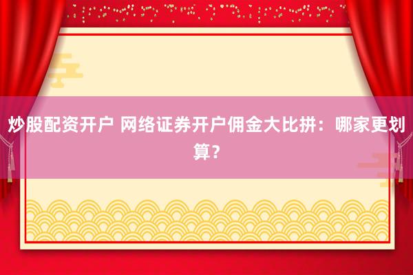 炒股配资开户 网络证券开户佣金大比拼：哪家更划算？