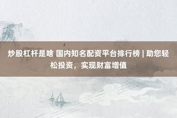 炒股杠杆是啥 国内知名配资平台排行榜 | 助您轻松投资，实现财富增值