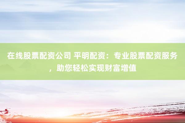 在线股票配资公司 平明配资：专业股票配资服务，助您轻松实现财富增值