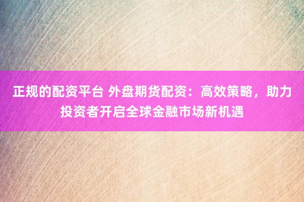 正规的配资平台 外盘期货配资：高效策略，助力投资者开启全球金融市场新机遇