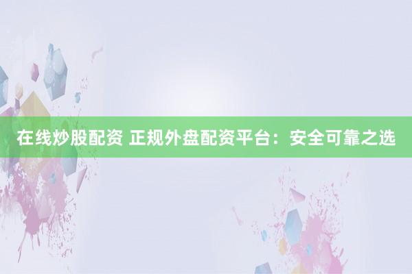 在线炒股配资 正规外盘配资平台：安全可靠之选