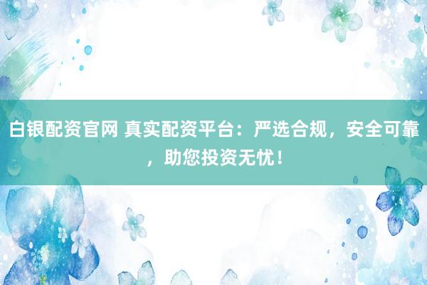 白银配资官网 真实配资平台：严选合规，安全可靠，助您投资无忧！