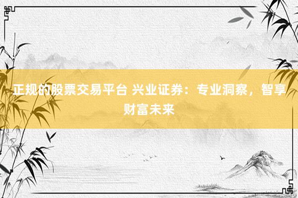 正规的股票交易平台 兴业证券：专业洞察，智享财富未来