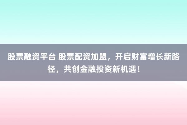 股票融资平台 股票配资加盟，开启财富增长新路径，共创金融投资新机遇！