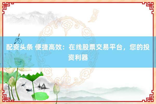 配资头条 便捷高效：在线股票交易平台，您的投资利器