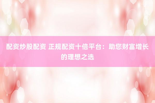 配资炒股配资 正规配资十倍平台：助您财富增长的理想之选
