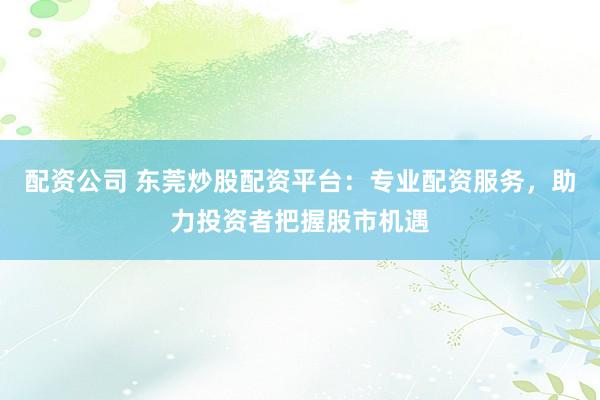配资公司 东莞炒股配资平台：专业配资服务，助力投资者把握股市机遇