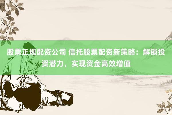 股票正规配资公司 信托股票配资新策略：解锁投资潜力，实现资金高效增值