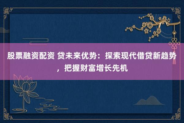 股票融资配资 贷未来优势：探索现代借贷新趋势，把握财富增长先机