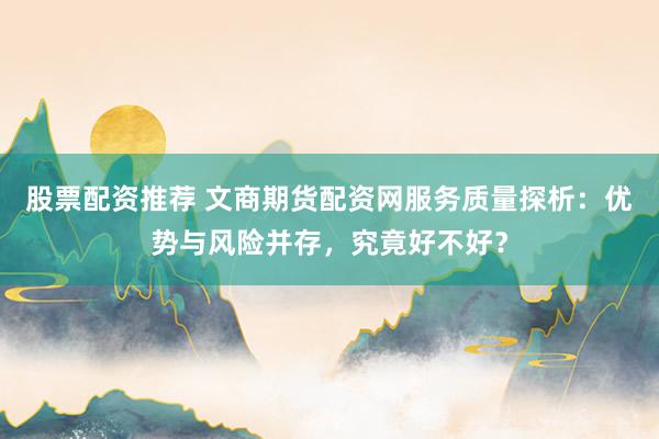 股票配资推荐 文商期货配资网服务质量探析：优势与风险并存，究竟好不好？