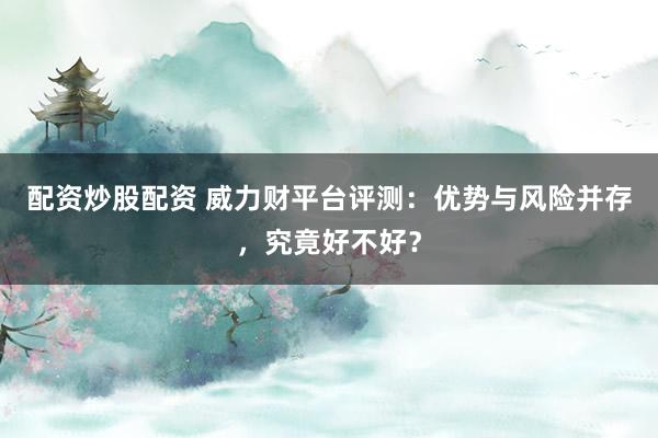 配资炒股配资 威力财平台评测：优势与风险并存，究竟好不好？