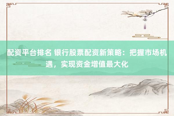 配资平台排名 银行股票配资新策略：把握市场机遇，实现资金增值最大化