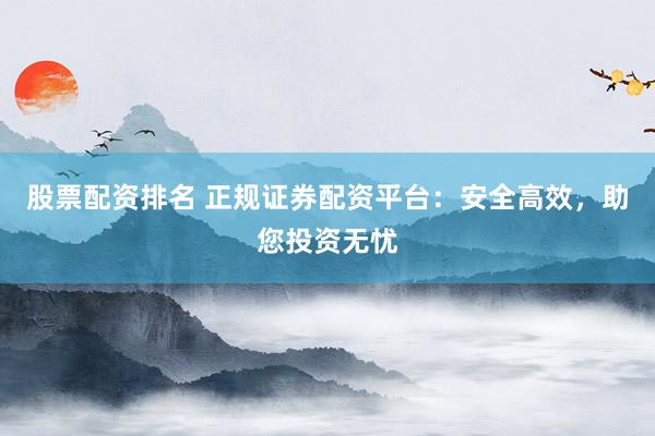 股票配资排名 正规证券配资平台：安全高效，助您投资无忧