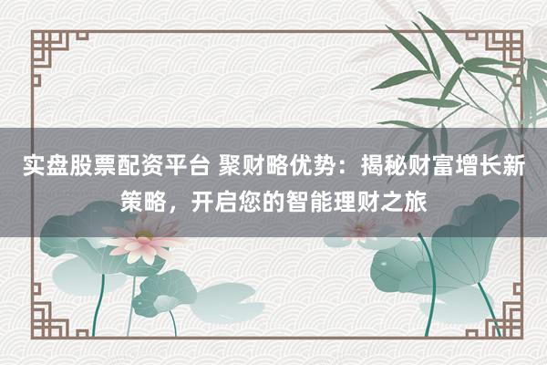 实盘股票配资平台 聚财略优势：揭秘财富增长新策略，开启您的智能理财之旅