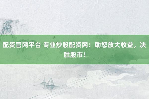 配资官网平台 专业炒股配资网：助您放大收益，决胜股市！