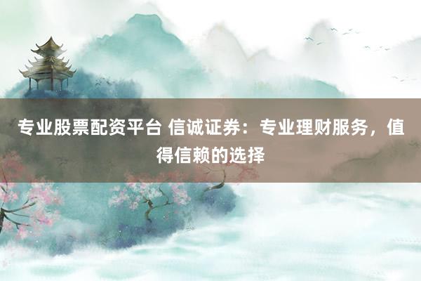 专业股票配资平台 信诚证券：专业理财服务，值得信赖的选择