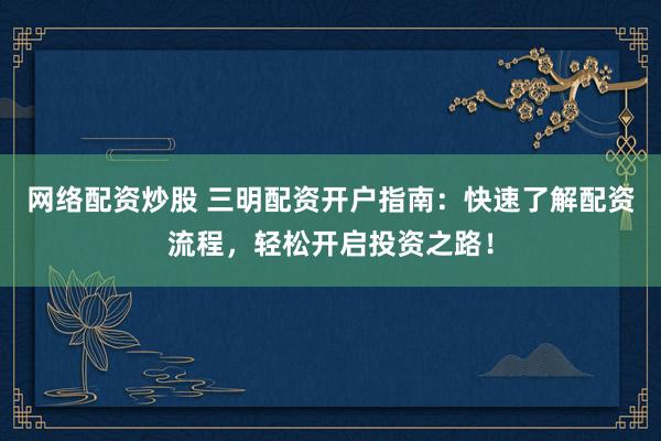 网络配资炒股 三明配资开户指南：快速了解配资流程，轻松开启投资之路！