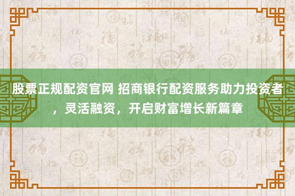 股票正规配资官网 招商银行配资服务助力投资者，灵活融资，开启财富增长新篇章