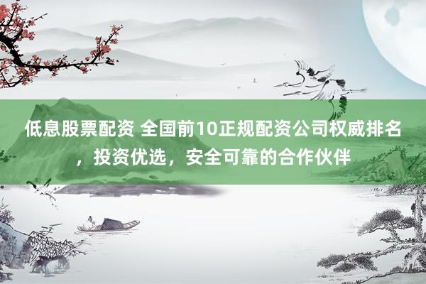 低息股票配资 全国前10正规配资公司权威排名，投资优选，安全可靠的合作伙伴