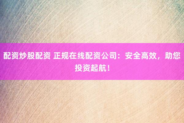 配资炒股配资 正规在线配资公司：安全高效，助您投资起航！