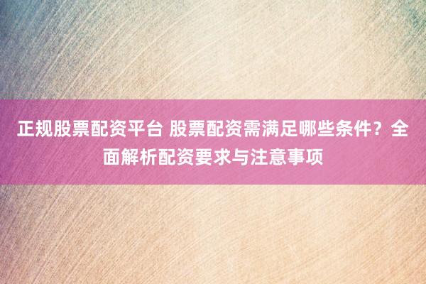正规股票配资平台 股票配资需满足哪些条件?全面解析配资要求与注意事项
