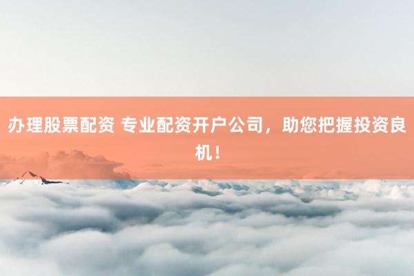 办理股票配资 专业配资开户公司，助您把握投资良机！