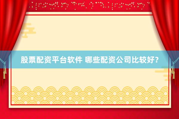 股票配资平台软件 哪些配资公司比较好？