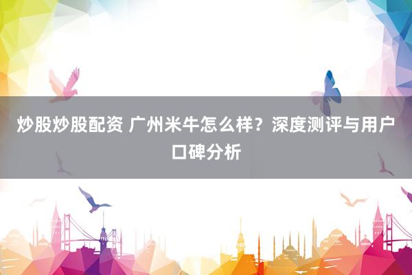 炒股炒股配资 广州米牛怎么样？深度测评与用户口碑分析