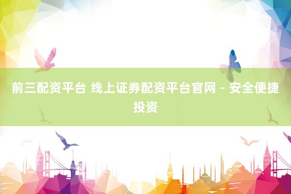 前三配资平台 线上证券配资平台官网 - 安全便捷投资