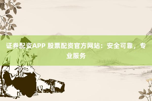 证券配资APP 股票配资官方网站：安全可靠，专业服务