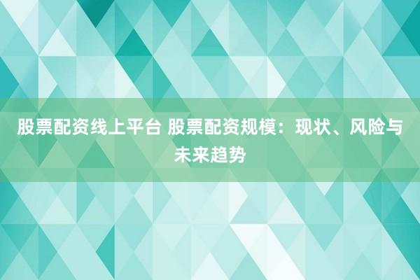 股票配资线上平台 股票配资规模：现状、风险与未来趋势