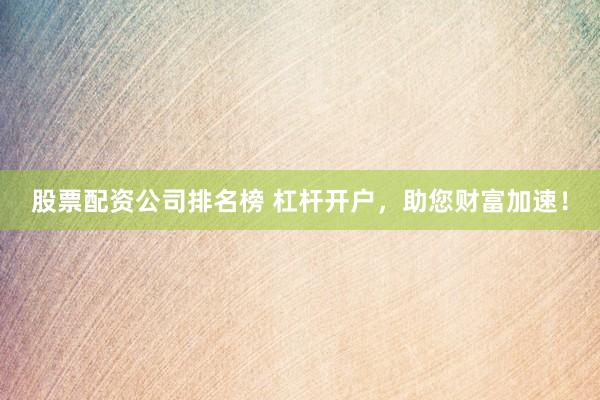 股票配资公司排名榜 杠杆开户，助您财富加速！