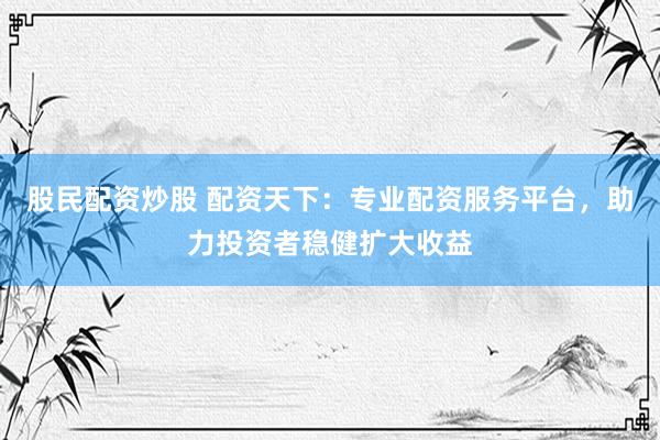 股民配资炒股 配资天下：专业配资服务平台，助力投资者稳健扩大收益
