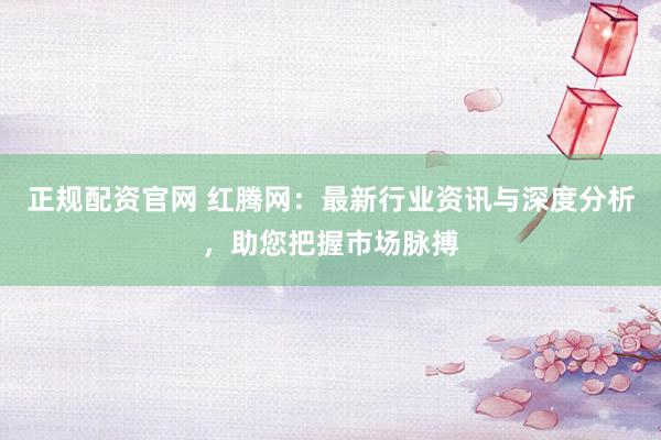 正规配资官网 红腾网：最新行业资讯与深度分析，助您把握市场脉搏