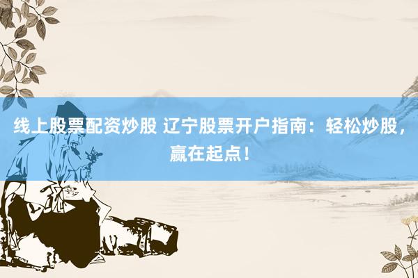 线上股票配资炒股 辽宁股票开户指南：轻松炒股，赢在起点！