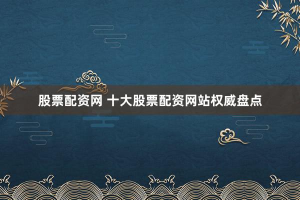股票配资网 十大股票配资网站权威盘点