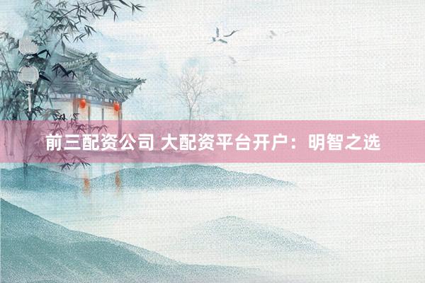 前三配资公司 大配资平台开户：明智之选