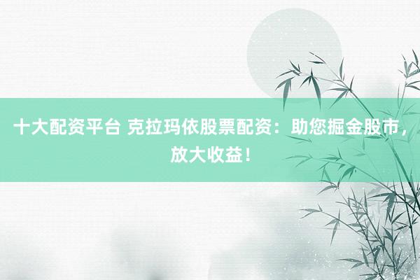 十大配资平台 克拉玛依股票配资：助您掘金股市，放大收益！