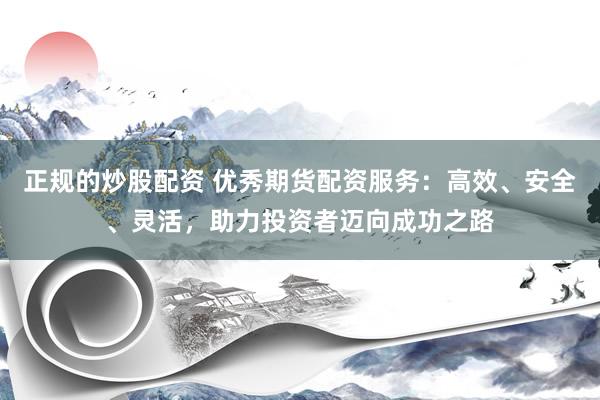 正规的炒股配资 优秀期货配资服务：高效、安全、灵活，助力投资者迈向成功之路